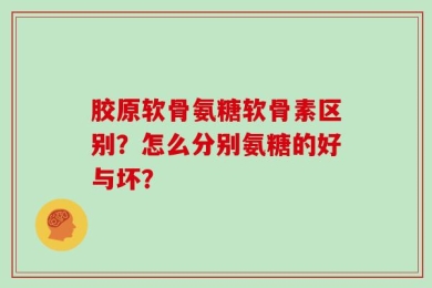 胶原软骨氨糖软骨素区别？怎么分别氨糖的好与坏？