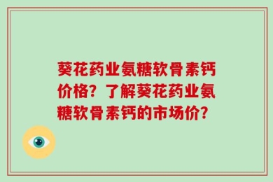 葵花药业氨糖软骨素钙价格？了解葵花药业氨糖软骨素钙的市场价？