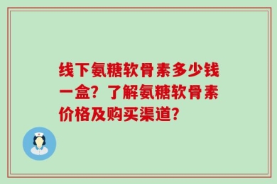 线下氨糖软骨素多少钱一盒？了解氨糖软骨素价格及购买渠道？