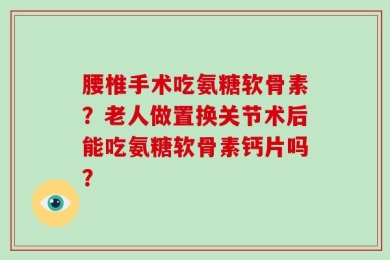 腰椎手术吃氨糖软骨素？老人做置换关节术后能吃氨糖软骨素钙片吗？