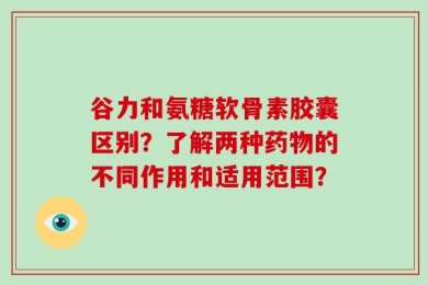 谷力和氨糖软骨素胶囊区别？了解两种药物的不同作用和适用范围？