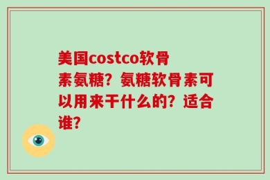 美国costco软骨素氨糖？氨糖软骨素可以用来干什么的？适合谁？