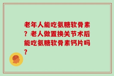 老年人能吃氨糖软骨素？老人做置换关节术后能吃氨糖软骨素钙片吗？