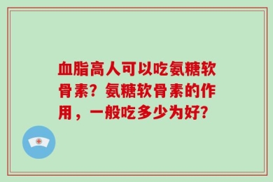 血脂高人可以吃氨糖软骨素？氨糖软骨素的作用，一般吃多少为好？