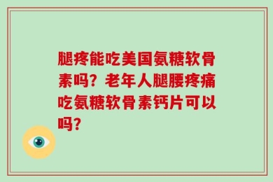 腿疼能吃美国氨糖软骨素吗？老年人腿腰疼痛吃氨糖软骨素钙片可以吗？