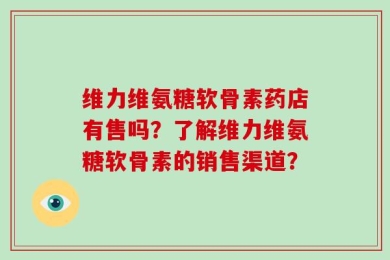 维力维氨糖软骨素药店有售吗？了解维力维氨糖软骨素的销售渠道？