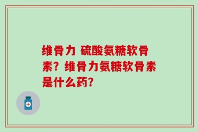 维骨力 硫酸氨糖软骨素？维骨力氨糖软骨素是什么药？