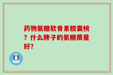 药物氨糖软骨素胶囊榜？什么牌子的氨糖质量好？