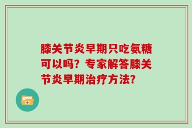 膝关节炎早期只吃氨糖可以吗？专家解答膝关节炎早期治疗方法？