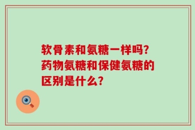 软骨素和氨糖一样吗？药物氨糖和保健氨糖的区别是什么？