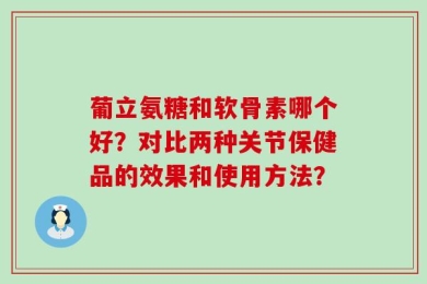 葡立氨糖和软骨素哪个好？对比两种关节保健品的效果和使用方法？