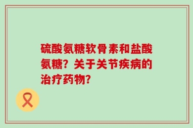 硫酸氨糖软骨素和盐酸氨糖？关于关节疾病的治疗药物？