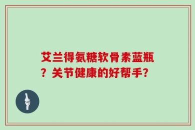 艾兰得氨糖软骨素蓝瓶？关节健康的好帮手？