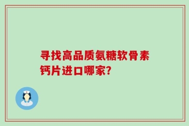 寻找高品质氨糖软骨素钙片进口哪家？