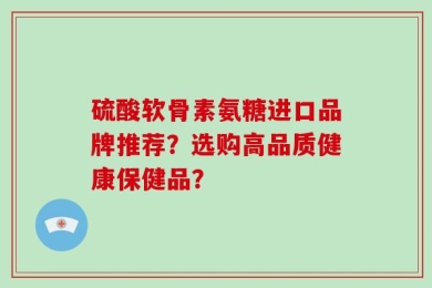 硫酸软骨素氨糖进口品牌推荐？选购高品质健康保健品？