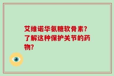 艾维诺华氨糖软骨素？了解这种保护关节的药物？