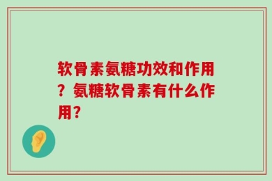 软骨素氨糖功效和作用？氨糖软骨素有什么作用？