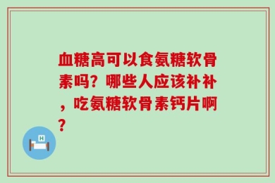 血糖高可以食氨糖软骨素吗？哪些人应该补补，吃氨糖软骨素钙片啊？