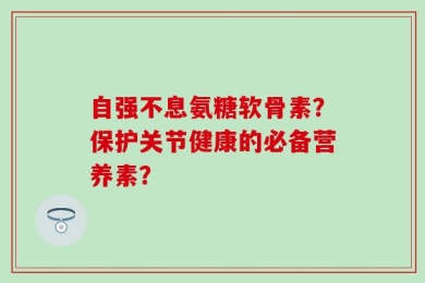 自强不息氨糖软骨素？保护关节健康的必备营养素？