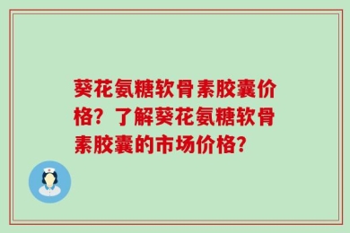 葵花氨糖软骨素胶囊价格？了解葵花氨糖软骨素胶囊的市场价格？