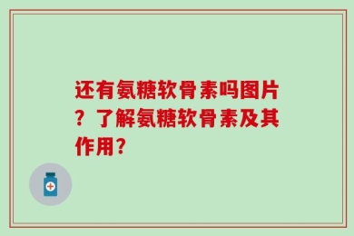 还有氨糖软骨素吗图片？了解氨糖软骨素及其作用？