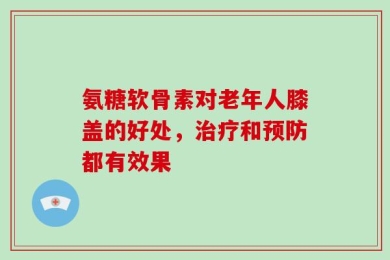 氨糖软骨素对老年人膝盖的好处，治疗和预防都有效果