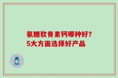 氨糖软骨素钙哪种好？5大方面选择好产品