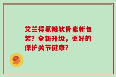 艾兰得氨糖软骨素新包装？全新升级，更好的保护关节健康？