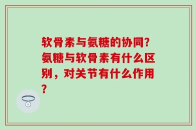 软骨素与氨糖的协同？氨糖与软骨素有什么区别，对关节有什么作用？