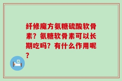 纤修魔方氨糖硫酸软骨素？氨糖软骨素可以长期吃吗？有什么作用呢？
