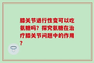 膝关节退行性变可以吃氨糖吗？探究氨糖在治疗膝关节问题中的作用？