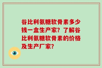谷比利氨糖软骨素多少钱一盒生产家？了解谷比利氨糖软骨素的价格及生产厂家？