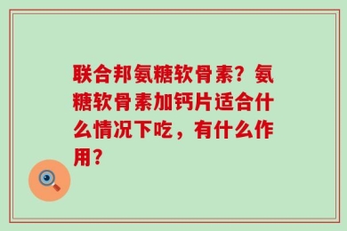 联合邦氨糖软骨素？氨糖软骨素加钙片适合什么情况下吃，有什么作用？
