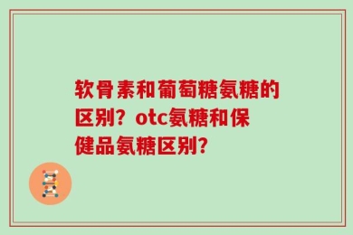 软骨素和葡萄糖氨糖的区别？otc氨糖和保健品氨糖区别？