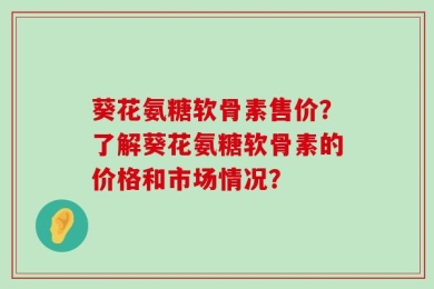 葵花氨糖软骨素售价？了解葵花氨糖软骨素的价格和市场情况？