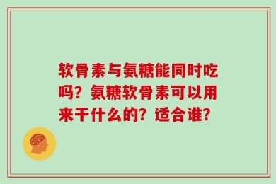 软骨素与氨糖能同时吃吗？氨糖软骨素可以用来干什么的？适合谁？