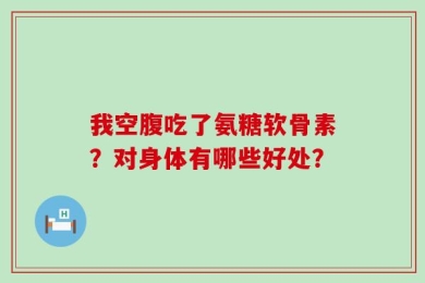 我空腹吃了氨糖软骨素？对身体有哪些好处？