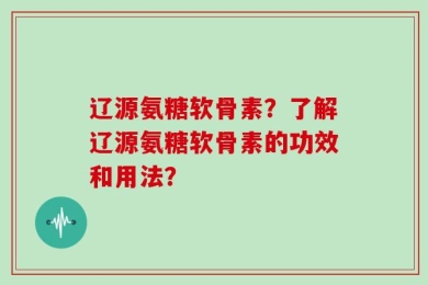 辽源氨糖软骨素？了解辽源氨糖软骨素的功效和用法？