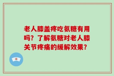 老人膝盖疼吃氨糖有用吗？了解氨糖对老人膝关节疼痛的缓解效果？