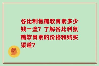 谷比利氨糖软骨素多少钱一盒？了解谷比利氨糖软骨素的价格和购买渠道？