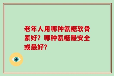 老年人用哪种氨糖软骨素好？哪种氨糖最安全或最好？