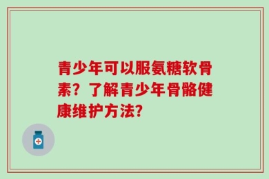 青少年可以服氨糖软骨素？了解青少年骨骼健康维护方法？