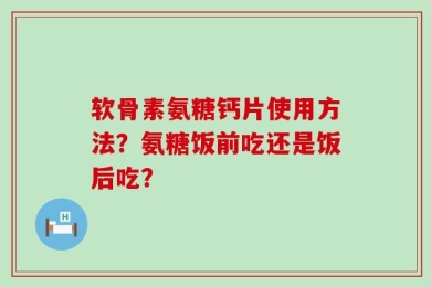 软骨素氨糖钙片使用方法？氨糖饭前吃还是饭后吃？