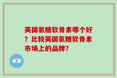 英国氨糖软骨素哪个好？比较英国氨糖软骨素市场上的品牌？