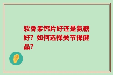 软骨素钙片好还是氨糖好？如何选择关节保健品？