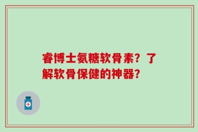 睿博士氨糖软骨素？了解软骨保健的神器？