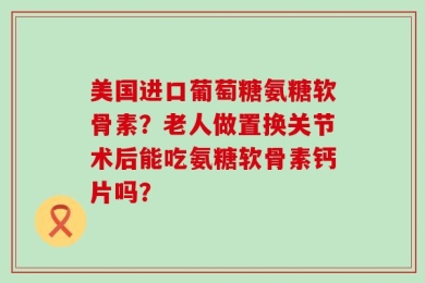 美国进口葡萄糖氨糖软骨素？老人做置换关节术后能吃氨糖软骨素钙片吗？