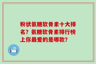 粉状氨糖软骨素十大排名？氨糖软骨素排行榜上你最爱的是哪款？