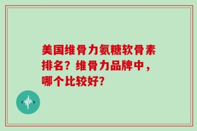 美国维骨力氨糖软骨素排名？维骨力品牌中，哪个比较好？