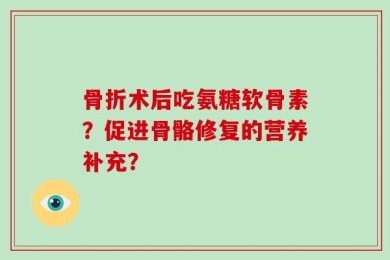 骨折术后吃氨糖软骨素？促进骨骼修复的营养补充？